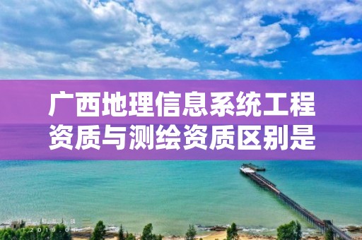 广西地理信息系统工程资质与测绘资质区别是什么?