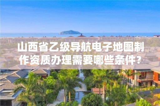 山西省乙级导航电子地图制作资质办理需要哪些条件?