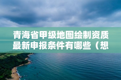 青海省甲级地图绘制资质最新申报条件有哪些（想通过并不难）