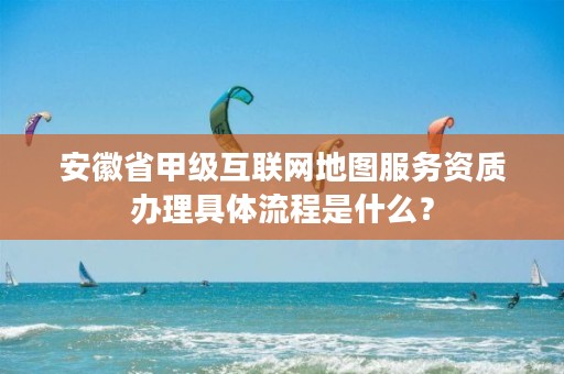 安徽省甲级互联网地图服务资质办理具体流程是什么？