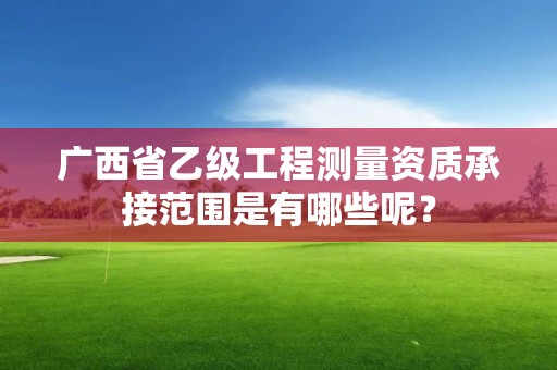 广西省乙级工程测量资质承接范围是有哪些呢?