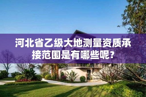 河北省乙级大地测量资质承接范围是有哪些呢？