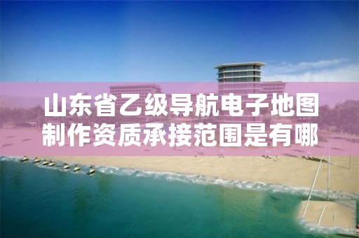 山东省乙级导航电子地图制作资质承接范围是有哪些?