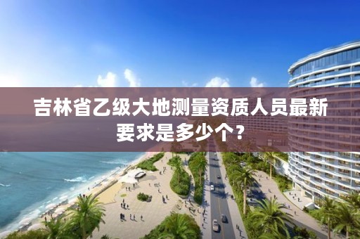 吉林省乙级大地测量资质人员最新要求是多少个?