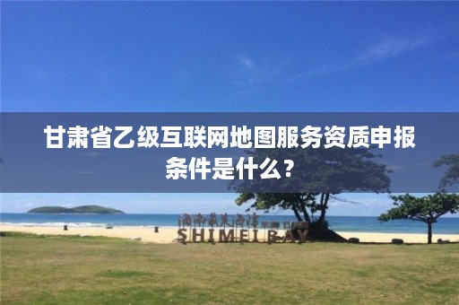 甘肃省乙级互联网地图服务资质申报条件是什么?