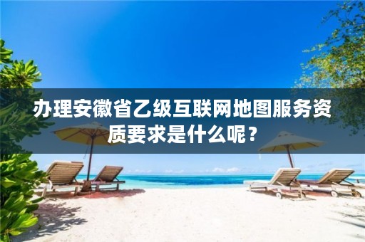 办理安徽省乙级互联网地图服务资质要求是什么呢？