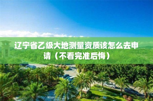 辽宁省乙级大地测量资质该怎么去申请（不看完准后悔）