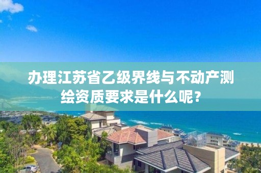 办理江苏省乙级界线与不动产测绘资质要求是什么呢?