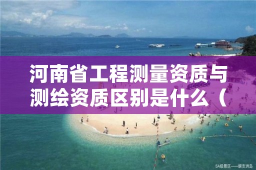 河南省工程测量资质与测绘资质区别是什么（看完你就明白了）