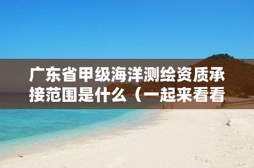广东省甲级海洋测绘资质承接范围是什么（一起来看看吧）