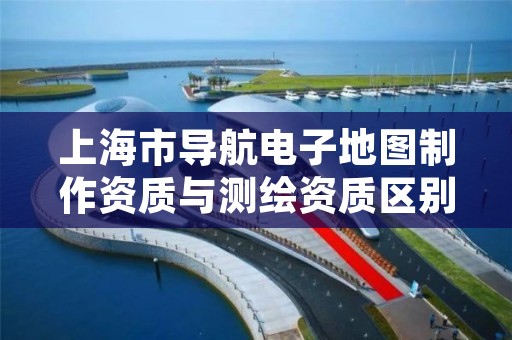 上海市导航电子地图制作资质与测绘资质区别是什么?
