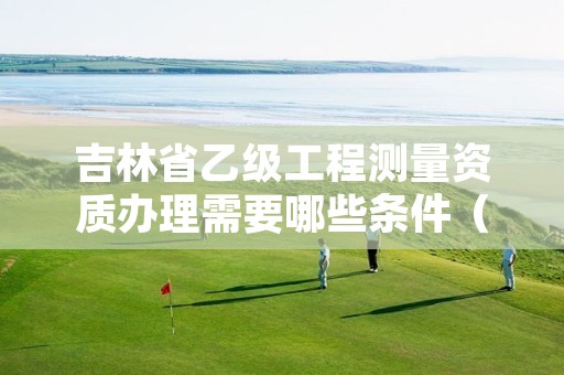 吉林省乙级工程测量资质办理需要哪些条件（具体该怎么做）
