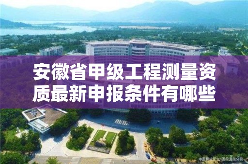 安徽省甲级工程测量资质最新申报条件有哪些？