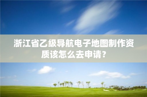 浙江省乙级导航电子地图制作资质该怎么去申请?