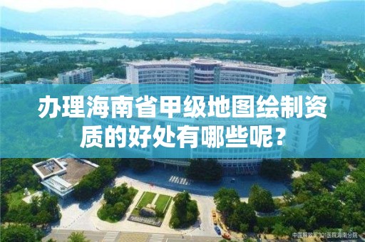 办理海南省甲级地图绘制资质的好处有哪些呢?
