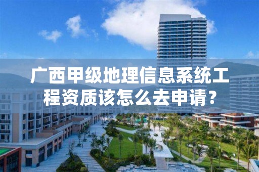 广西甲级地理信息系统工程资质该怎么去申请？