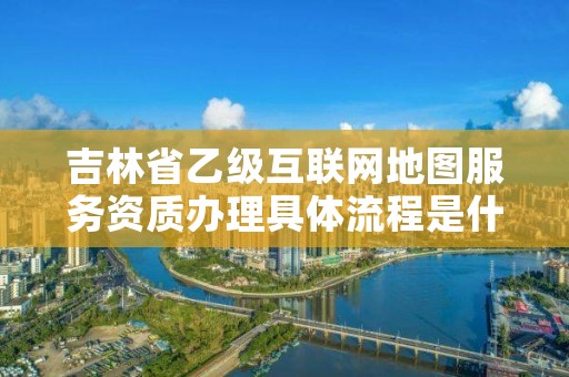 吉林省乙级互联网地图服务资质办理具体流程是什么？