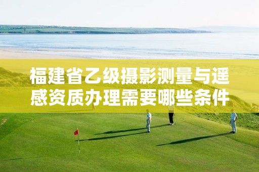 福建省乙级摄影测量与遥感资质办理需要哪些条件?