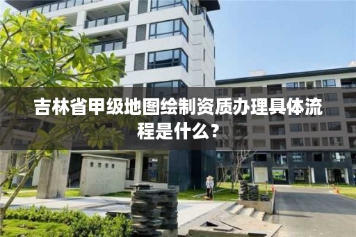 吉林省甲级地图绘制资质办理具体流程是什么？