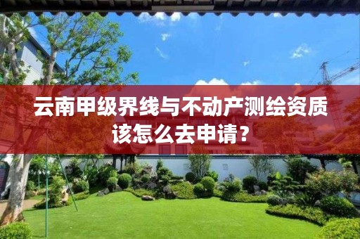 云南甲级界线与不动产测绘资质该怎么去申请?