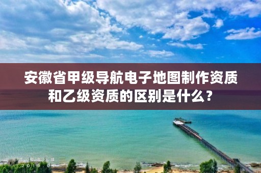 安徽省甲级导航电子地图制作资质和乙级资质的区别是什么?