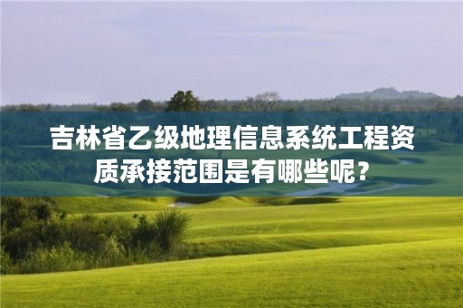 吉林省乙级地理信息系统工程资质承接范围是有哪些呢？
