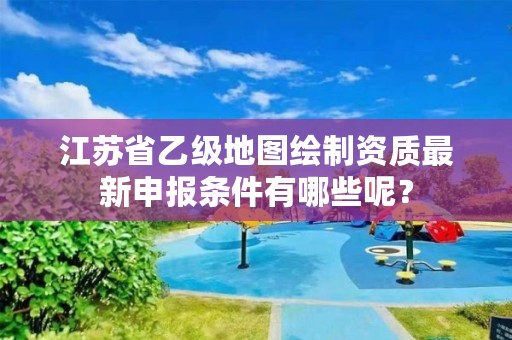 江苏省乙级地图绘制资质最新申报条件有哪些呢?