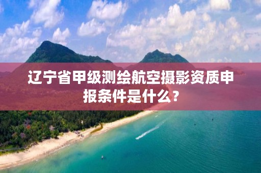 辽宁省甲级测绘航空摄影资质申报条件是什么?