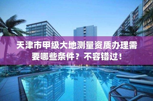天津市甲级大地测量资质办理需要哪些条件？不容错过！