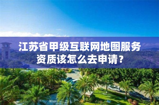江苏省甲级互联网地图服务资质该怎么去申请?