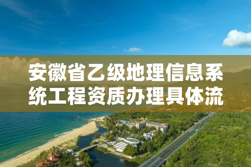 安徽省乙级地理信息系统工程资质办理具体流程是什么?