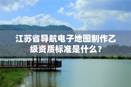 江苏省导航电子地图制作乙级资质标准是什么？