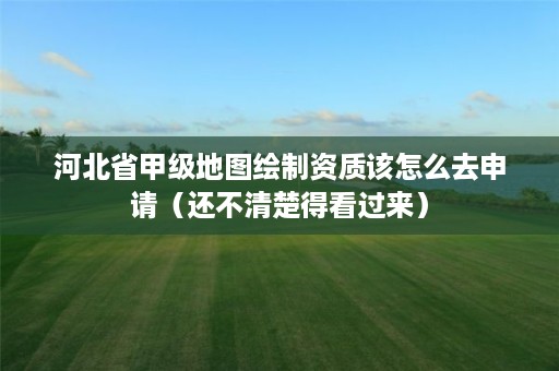 河北省甲级地图绘制资质该怎么去申请(还不清楚得看过来)