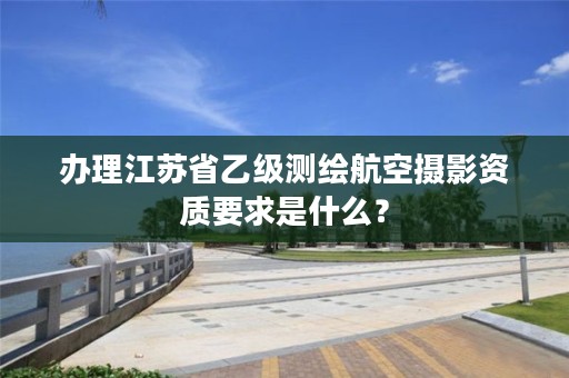 办理江苏省乙级测绘航空摄影资质要求是什么?