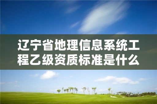 辽宁省地理信息系统工程乙级资质标准是什么？