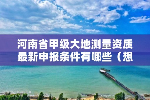 河南省甲级大地测量资质最新申报条件有哪些(想通过并不难)