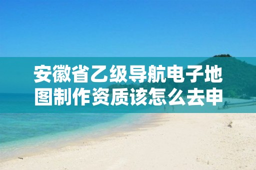 安徽省乙级导航电子地图制作资质该怎么去申请?