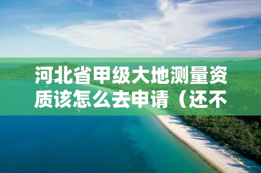 河北省甲级大地测量资质该怎么去申请（还不清楚得看过来）