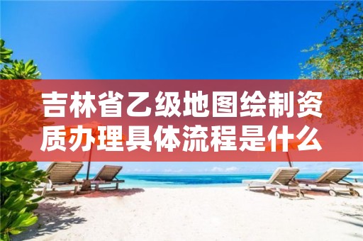 吉林省乙级地图绘制资质办理具体流程是什么?麻烦吗?