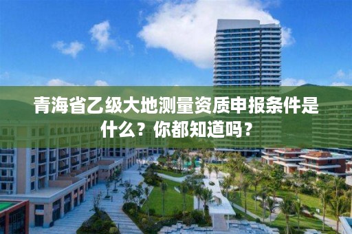 青海省乙级大地测量资质申报条件是什么？你都知道吗？
