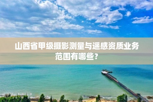 山西省甲级摄影测量与遥感资质业务范围有哪些?