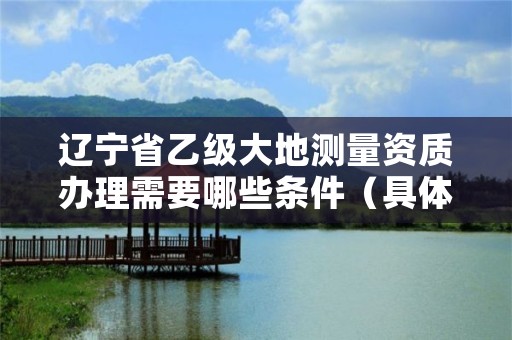 辽宁省乙级大地测量资质办理需要哪些条件（具体该怎么做）