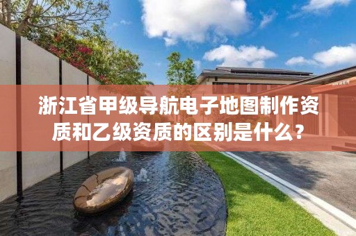 浙江省甲级导航电子地图制作资质和乙级资质的区别是什么?