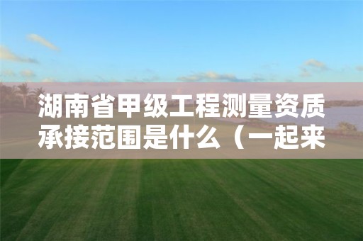 湖南省甲级工程测量资质承接范围是什么(一起来看看吧)