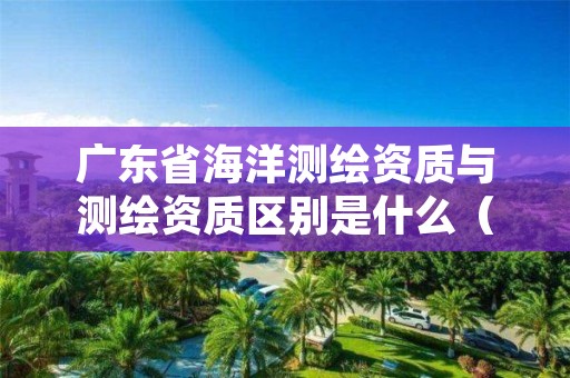 广东省海洋测绘资质与测绘资质区别是什么(看完你就明白了)