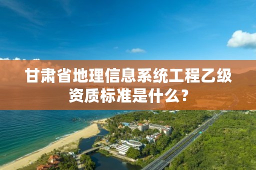甘肃省地理信息系统工程乙级资质标准是什么?