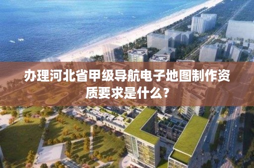 办理河北省甲级导航电子地图制作资质要求是什么?