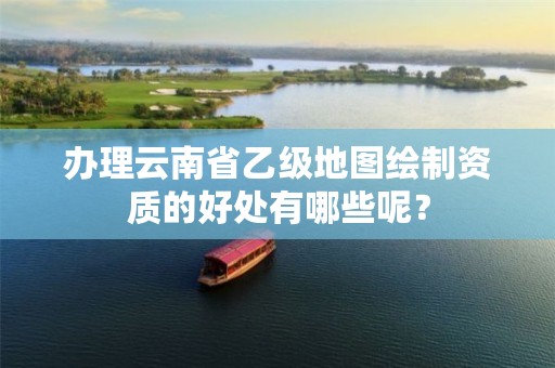 办理云南省乙级地图绘制资质的好处有哪些呢？