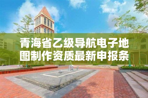 青海省乙级导航电子地图制作资质最新申报条件有哪些？