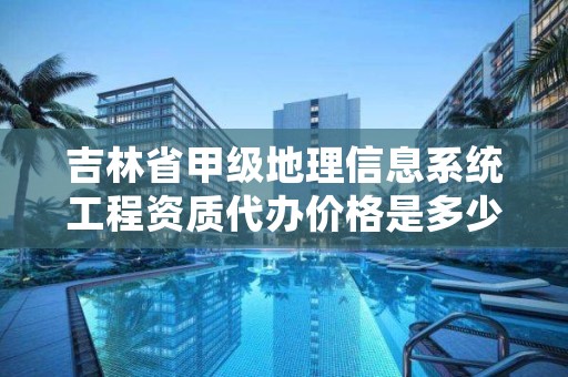 吉林省甲级地理信息系统工程资质代办价格是多少钱呢?